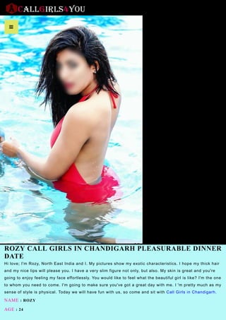 ROZY CALL GIRLS IN CHANDIGARH PLEASURABLE DINNER
DATE
Hi love; I'm Rozy, North East India and I. My pictures show my exotic characteristics. I hope my thick hair
and my nice lips will please you. I have a very slim figure not only, but also. My skin is great and you're
going to enjoy feeling my face effortlessly. You would like to feel what the beautiful girl is like? I'm the one
to whom you need to come. I'm going to make sure you've got a great day with me. I 'm pretty much as my
sense of style is physical. Today we will have fun with us, so come and sit with Call Girls in Chandigarh.
NAME : ROZY
AGE : 24

 