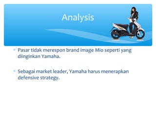 Analysis
∗ Pasar tidak merespon brand image Mio seperti yang
diinginkan Yamaha.
∗ Sebagai market leader, Yamaha harus menerapkan
defensive strategy.
 