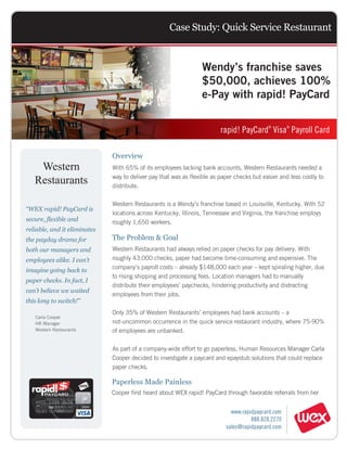 Case Study: Quick Service Restaurant


                                                                  Wendy’s franchise saves
                                                                  $50,000, achieves 100%
                                                                  e-Pay with rapid! PayCard


                                                                         rapid! PayCard Visa Payroll Card
                                                                                            ®       ®




                              Overview
     Western                  With 65% of its employees lacking bank accounts, Western Restaurants needed a

    Restaurants               way to deliver pay that was as flexible as paper checks but easier and less costly to
                              distribute.

                              Western Restaurants is a Wendy’s franchise based in Louisville, Kentucky. With 52
“WEX rapid! PayCard is
                              locations across Kentucky, Illinois, Tennessee and Virginia, the franchise employs
secure, flexible and          roughly 1,650 workers.
reliable, and it eliminates
the payday drama for          The Problem & Goal
both our managers and         Western Restaurants had always relied on paper checks for pay delivery. With
employees alike. I can’t      roughly 43,000 checks, paper had become time-consuming and expensive. The
imagine going back to         company’s payroll costs – already $148,000 each year – kept spiraling higher, due
                              to rising shipping and processing fees. Location managers had to manually
paper checks. In fact, I
                              distribute their employees’ paychecks, hindering productivity and distracting
can’t believe we waited
                              employees from their jobs.
this long to switch!”
                              Only 35% of Western Restaurants’ employees had bank accounts – a
     Carla Cooper
     HR Manager               not-uncommon occurrence in the quick service restaurant industry, where 75-90%
     Western Restaurants      of employees are unbanked.

                              As part of a company-wide effort to go paperless, Human Resources Manager Carla
                              Cooper decided to investigate a paycard and epaystub solutions that could replace
                              paper checks.

                              Paperless Made Painless
                              Cooper first heard about WEX rapid! PayCard through favorable referrals from her


                                                                             www.rapidpaycard.com
                                                                                     888.828.2270
 MC-033 APD-AHI (12/11)
                                                                           sales@rapidpaycard.com
 