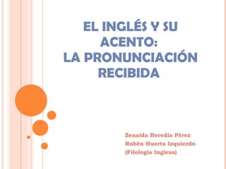 EL INGLÉS Y SU ACENTO:  LA PRONUNCIACIÓN RECIBIDA  Zenaida Heredia Pérez Rubén Huerta Izquierdo (Filología Inglesa) 