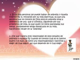 1. En la vida personal ¿se puede hablar de pobreza y riqueza
interior? R/ si, iniciando por su vida espiritual, ya que una
persona que no conoce de Dios está en pobreza total a
diferencia de una que si conozca, siguiendo por sus
propósitos de vida, ya que quien no tiene planteadas sus
metas, posiblemente tenga obstáculos en su vida,
haciéndolo recaer en la “pobreza”


2. ¿De qué manera eres responsable de esos estados de
pobreza o riqueza? R/ cuando se conoce cuál es el camino
bueno y el malo, se tiene una responsabilidad y opciones a
elegir de cual seguir, así que depende de ti cual elegir.
 