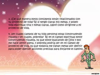 3. ¿De qué manera estos conceptos están relacionados con
tu proyecto de vida? R/ si tengo claras mis metas, y poseo
vida espiritual viva y metas claras, sabré como dirigirme a mi
proyecto de vida.

4. ¿en cuales campos de tu vida personal estas construyendo
riqueza y en cuales, pobreza? R/ en el campo espiritual estoy
construyendo riqueza, ya que estoy buscando de Dios y eso
me hace sentir plena, y pobreza podría ser en mi campo de
proyecto de vida, ya que todavía me faltan metas por definir
para poder ejercer acciones precisas para forjarme el camino.
 
