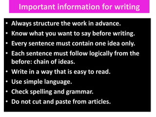 Important information for writing
•
•
•
•
•
•
•
•

Always structure the work in advance.
Know what you want to say before writing.
Every sentence must contain one idea only.
Each sentence must follow logically from the
before: chain of ideas.
Write in a way that is easy to read.
Use simple language.
Check spelling and grammar.
Do not cut and paste from articles.

 
