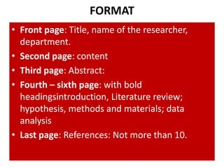 FORMAT
• Front page: Title, name of the researcher,
department.
• Second page: content
• Third page: Abstract:
• Fourth – sixth page: with bold
headingsintroduction, Literature review;
hypothesis, methods and materials; data
analysis
• Last page: References: Not more than 10.

 