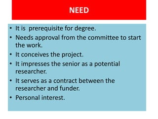 NEED
• It is prerequisite for degree.
• Needs approval from the committee to start
the work.
• It conceives the project.
• It impresses the senior as a potential
researcher.
• It serves as a contract between the
researcher and funder.
• Personal interest.

 
