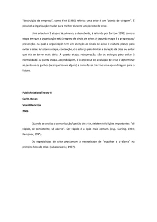 “destruição da empresa”, como Fink (1986) referiu: uma crise é um “ponto de viragem”. É
possível a organização mudar para melhor durante um período de crise.
Uma crise tem 5 etapas. A primeira, a descoberta, é referida por Barton (1993) como a
etapa em que a organização está à espera de sinais de aviso. A segunda etapa é a praparaçao/
prevenção, na qual a organização tem em atenção os sinais de aviso e elabora planos para
evitar a crise. A terceira etapa, contenção, é o esforço para limitar a duração da crise ou evitar
que ela se torne mais séria. A quarta etapa, recuperação, são os esforços para voltar à
normalidade. A quinta etapa, aprendizagem, é o processo de avaliação de crise e determinar
as perdas e os ganhos (se é que houve alguns) e como fazer da crise uma aprendizagem para o
futuro.
PublicRelationsTheory II
CarlIt. Botan
VicentHazleton
2006
Quando se analiza a comunicação/ gestão de crise, existem três lições importantes: “sê
rápido, sê consistente, sê aberto”. Ser rápido é a lição mais comum. (e.g., Darling, 1994;
Kempner, 1995).
Os especialistas de crise proclamam a necessidade de “espalhar a p+alavra” na
primeira hora de crise. (Lukaszeweski, 1997).
 