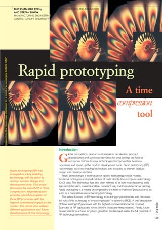 Compression Tool
Introduction
G
lobal competition, product customisation, accelerated product
obsolescence and continued demands for cost savings are forcing
companies to look for new technologies to improve their business
processes and speed up the product development cycle. Rapid prototyping (RP)
has emerged as a key enabling technology, with its ability to shorten product
design and development time.
Rapid prototyping is a technology for quickly fabricating physical models,
functional prototypes and small batches of parts directly from computer-aided design
(CAD) data. This technology has also been referred to as layer manufacturing, solid
free-form fabrication, material addition manufacturing and three-dimensional printing.
Rapid prototyping is a means of compressing the time-to-market of products and, as
such, is a competitiveness enhancing technology.
This article focuses on RP technology for building physical models and discusses
the role of this technology in ‘time compression’ engineering (TCE). A brief description
of three existing RP processes with the highest commercial impact is provided.
Examples of RP applications in five different areas are then presented. Finally, future
developments to achieve long-term growth in this field and realise the full potential of
RP technology are outlined.
ingenia
43
DUC PHAM OBE FREng
AND STEFAN DIMOV
MANUFACTURING ENGINEERING
CENTRE, CARDIFF UNIVERSITY
TECHNOLOGY AND INNOVATION
Rapid prototyping (RP) has
emerged as a key enabling
technology, with its ability to
shorten product design and
development time. This article
discusses the role of RP in ‘time
compression’ engineering and
provides a brief description of
three RP processes with the
highest commercial impact on the
market. The article also outlines
different applications and future
developments of this technology.
A time
compression
tool
Imagesshowthefrozenstressdistributionforamodelofanaeroengineturbinerotor1
Rapid prototypingRapid prototyping
 