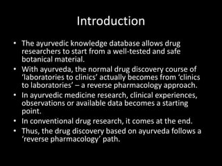 Introduction
• The ayurvedic knowledge database allows drug
researchers to start from a well-tested and safe
botanical material.
• With ayurveda, the normal drug discovery course of
‘laboratories to clinics’ actually becomes from ‘clinics
to laboratories’ – a reverse pharmacology approach.
• In ayurvedic medicine research, clinical experiences,
observations or available data becomes a starting
point.
• In conventional drug research, it comes at the end.
• Thus, the drug discovery based on ayurveda follows a
‘reverse pharmacology’ path.
 