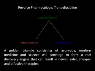 Traditional medicine
Modern scienceModern medicine
Reverse Pharmacology: Trans-discipline
A golden triangle consisting of ayurveda, modern
medicine and science will converge to form a real
discovery engine that can result in newer, safer, cheaper
and effective therapies.
 