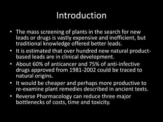 Introduction
• The mass screening of plants in the search for new
leads or drugs is vastly expensive and inefficient, but
traditional knowledge offered better leads.
• It is estimated that over hundred new natural product-
based leads are in clinical development.
• About 60% of anticancer and 75% of anti-infective
drugs approved from 1981-2002 could be traced to
natural origins.
• It would be cheaper and perhaps more productive to
re-examine plant remedies described in ancient texts.
• Reverse Pharmacology can reduce three major
bottlenecks of costs, time and toxicity.
 