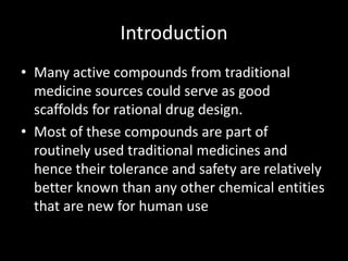 Introduction
• Many active compounds from traditional
medicine sources could serve as good
scaffolds for rational drug design.
• Most of these compounds are part of
routinely used traditional medicines and
hence their tolerance and safety are relatively
better known than any other chemical entities
that are new for human use
 