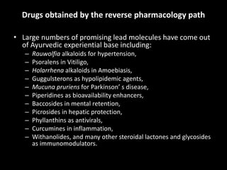 Drugs obtained by the reverse pharmacology path
• Large numbers of promising lead molecules have come out
of Ayurvedic experiential base including:
– Rauwolfia alkaloids for hypertension,
– Psoralens in Vitiligo,
– Holarrhena alkaloids in Amoebiasis,
– Guggulsterons as hypolipidemic agents,
– Mucuna pruriens for Parkinson’ s disease,
– Piperidines as bioavailability enhancers,
– Baccosides in mental retention,
– Picrosides in hepatic protection,
– Phyllanthins as antivirals,
– Curcumines in inflammation,
– Withanolides, and many other steroidal lactones and glycosides
as immunomodulators.
 