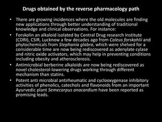 Drugs obtained by the reverse pharmacology path
• There are growing incidences where the old molecules are finding
new applications through better understanding of traditional
knowledge and clinical observations. For instance:
• Forskolin an alkaloid isolated by Central Drug research Institute
(CDRI), CSIR, Lucknow a few decades ago from Coleus forskohlii and
phytochemicals from Stephania glabra, which were shelved for a
considerable time are now being rediscovered as adenylate cylase
and nitric oxide activators, which may help in preventing conditions
including obesity and atherosclerosis.
• Antimicrobial berberine alkaloids are now being rediscovered as
novel cholesterol-lowering drugs working through different
mechanism than statins.
• Potent anti microbial antirheumatic and cyclooxygenase inhibitory
activities of phenolics, catechols and flavonoids from an important
Ayurvedic plant Semecarpus anacardium have been reported as
promising leads.
 
