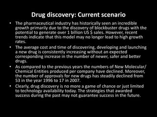 Drug discovery: Current scenario
• The pharmaceutical industry has historically seen an incredible
growth primarily due to the discovery of blockbuster drugs with the
potential to generate over 1 billion US $ sales. However, recent
trends indicate that this model may no longer lead to high growth
rates.
• The average cost and time of discovering, developing and launching
a new drug is consistently increasing without an expected
corresponding increase in the number of newer, safer and better
drugs.
• As compared to the previous years the numbers of New Molecular/
Chemical Entities produced per company have declined. Moreover,
the number of approvals for new drugs has steadily declined from
53 in the year 1996 to 17 in 2007.
• Clearly, drug discovery is no more a game of chance or just limited
to technology availability today. The strategies that awarded
success during the past may not guarantee success in the future.
 