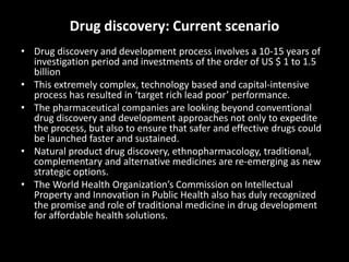 Drug discovery: Current scenario
• Drug discovery and development process involves a 10-15 years of
investigation period and investments of the order of US $ 1 to 1.5
billion
• This extremely complex, technology based and capital-intensive
process has resulted in ‘target rich lead poor’ performance.
• The pharmaceutical companies are looking beyond conventional
drug discovery and development approaches not only to expedite
the process, but also to ensure that safer and effective drugs could
be launched faster and sustained.
• Natural product drug discovery, ethnopharmacology, traditional,
complementary and alternative medicines are re-emerging as new
strategic options.
• The World Health Organization’s Commission on Intellectual
Property and Innovation in Public Health also has duly recognized
the promise and role of traditional medicine in drug development
for affordable health solutions.
 