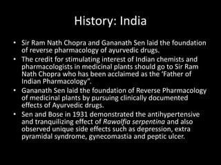 History: India
• Sir Ram Nath Chopra and Gananath Sen laid the foundation
of reverse pharmacology of ayurvedic drugs.
• The credit for stimulating interest of Indian chemists and
pharmacologists in medicinal plants should go to Sir Ram
Nath Chopra who has been acclaimed as the ‘Father of
Indian Pharmacology”.
• Gananath Sen laid the foundation of Reverse Pharmacology
of medicinal plants by pursuing clinically documented
effects of Ayurvedic drugs.
• Sen and Bose in 1931 demonstrated the antihypertensive
and tranquilizing effect of Rawolfia serpentina and also
observed unique side effects such as depression, extra
pyramidal syndrome, gynecomastia and peptic ulcer.
 