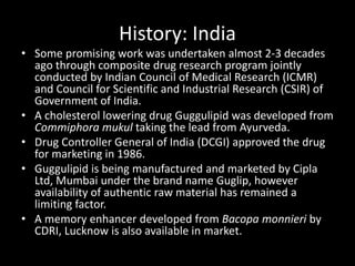 History: India
• Some promising work was undertaken almost 2-3 decades
ago through composite drug research program jointly
conducted by Indian Council of Medical Research (ICMR)
and Council for Scientific and Industrial Research (CSIR) of
Government of India.
• A cholesterol lowering drug Guggulipid was developed from
Commiphora mukul taking the lead from Ayurveda.
• Drug Controller General of India (DCGI) approved the drug
for marketing in 1986.
• Guggulipid is being manufactured and marketed by Cipla
Ltd, Mumbai under the brand name Guglip, however
availability of authentic raw material has remained a
limiting factor.
• A memory enhancer developed from Bacopa monnieri by
CDRI, Lucknow is also available in market.
 