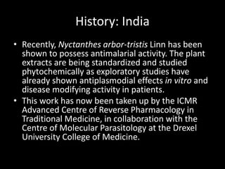 History: India
• Recently, Nyctanthes arbor-tristis Linn has been
shown to possess antimalarial activity. The plant
extracts are being standardized and studied
phytochemically as exploratory studies have
already shown antiplasmodial effects in vitro and
disease modifying activity in patients.
• This work has now been taken up by the ICMR
Advanced Centre of Reverse Pharmacology in
Traditional Medicine, in collaboration with the
Centre of Molecular Parasitology at the Drexel
University College of Medicine.
 