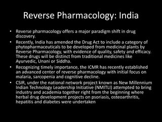 Reverse Pharmacology: India
• Reverse pharmacology offers a major paradigm shift in drug
discovery.
• Recently, India has amended the Drug Act to include a category of
phytopharmaceuticals to be developed from medicinal plants by
Reverse Pharmacology, with evidence of quality, safety and efficacy.
These drugs will be distinct from traditional medicines like
Ayurvedic, Unani or Siddha.
• Recognizing timely importance, the ICMR has recently established
an advanced center of reverse pharmacology with initial focus on
malaria, sarcopenia and cognitive decline.
• CSIR, under the national network project known as New Millennium
Indian Technology Leadership Initiative (NMITLI) attempted to bring
industry and academia together right from the beginning where
herbal drug development projects on psoriasis, osteoarthritis,
hepatitis and diabetes were undertaken
 