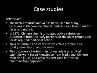 Case studies
Artemisinin—
• The herb Artemisia annua has been used for many
centuries in Chinese traditional medicine as a treatment for
fever and malaria.
• In 1971, Chinese chemists isolated active substance -
Artemisinin from the leafy portions of the plant responsible
for its reputed medicinal action.
• Thus artimisinin and its derivatives offer promise as a
totally new class of antimalarials.
• This discovery of Artimisinin for malaria is a result of
scientific work based knowledge from Traditional Chinese
Medicine (TCM) and presents best case for reverse
pharmacology approach.
 