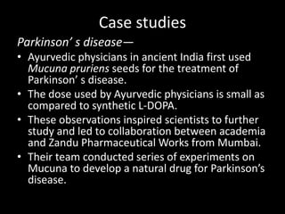 Case studies
Parkinson’ s disease—
• Ayurvedic physicians in ancient India first used
Mucuna pruriens seeds for the treatment of
Parkinson’ s disease.
• The dose used by Ayurvedic physicians is small as
compared to synthetic L-DOPA.
• These observations inspired scientists to further
study and led to collaboration between academia
and Zandu Pharmaceutical Works from Mumbai.
• Their team conducted series of experiments on
Mucuna to develop a natural drug for Parkinson’s
disease.
 