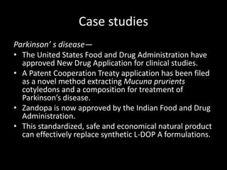 Case studies
Parkinson’ s disease—
• The United States Food and Drug Administration have
approved New Drug Application for clinical studies.
• A Patent Cooperation Treaty application has been filed
as a novel method extracting Mucuna prurients
cotyledons and a composition for treatment of
Parkinson’s disease.
• Zandopa is now approved by the Indian Food and Drug
Administration.
• This standardized, safe and economical natural product
can effectively replace synthetic L-DOP A formulations.
 