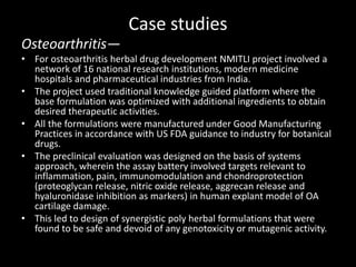 Case studies
Osteoarthritis—
• For osteoarthritis herbal drug development NMITLI project involved a
network of 16 national research institutions, modern medicine
hospitals and pharmaceutical industries from India.
• The project used traditional knowledge guided platform where the
base formulation was optimized with additional ingredients to obtain
desired therapeutic activities.
• All the formulations were manufactured under Good Manufacturing
Practices in accordance with US FDA guidance to industry for botanical
drugs.
• The preclinical evaluation was designed on the basis of systems
approach, wherein the assay battery involved targets relevant to
inflammation, pain, immunomodulation and chondroprotection
(proteoglycan release, nitric oxide release, aggrecan release and
hyaluronidase inhibition as markers) in human explant model of OA
cartilage damage.
• This led to design of synergistic poly herbal formulations that were
found to be safe and devoid of any genotoxicity or mutagenic activity.
 