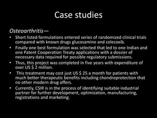 Case studies
Osteoarthritis—
• Short listed formulations entered series of randomized clinical trials
compared with known drugs glucosamine and celecoxib.
• Finally one best formulation was selected that led to one Indian and
one Patent Cooperation Treaty applications with a dossier of
necessary data required for possible regulatory submissions.
• Thus, this project was completed in five years with expenditure of
over US $ 2 million.
• This treatment may cost just US $ 25 a month for patients with
much better therapeutic benefits including chondroprotection that
no other modern drug offers.
• Currently, CSIR is in the process of identifying suitable industrial
partner for further development, optimization, manufacturing,
registrations and marketing.
 