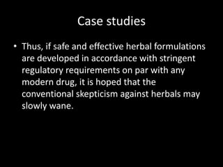 Case studies
• Thus, if safe and effective herbal formulations
are developed in accordance with stringent
regulatory requirements on par with any
modern drug, it is hoped that the
conventional skepticism against herbals may
slowly wane.
 