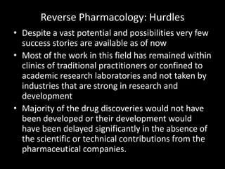 Reverse Pharmacology: Hurdles
• Despite a vast potential and possibilities very few
success stories are available as of now
• Most of the work in this field has remained within
clinics of traditional practitioners or confined to
academic research laboratories and not taken by
industries that are strong in research and
development
• Majority of the drug discoveries would not have
been developed or their development would
have been delayed significantly in the absence of
the scientific or technical contributions from the
pharmaceutical companies.
 