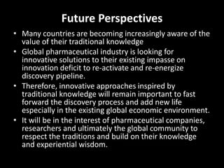 Future Perspectives
• Many countries are becoming increasingly aware of the
value of their traditional knowledge
• Global pharmaceutical industry is looking for
innovative solutions to their existing impasse on
innovation deficit to re-activate and re-energize
discovery pipeline.
• Therefore, innovative approaches inspired by
traditional knowledge will remain important to fast
forward the discovery process and add new life
especially in the existing global economic environment.
• It will be in the interest of pharmaceutical companies,
researchers and ultimately the global community to
respect the traditions and build on their knowledge
and experiential wisdom.
 