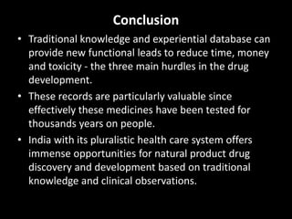 Conclusion
• Traditional knowledge and experiential database can
provide new functional leads to reduce time, money
and toxicity - the three main hurdles in the drug
development.
• These records are particularly valuable since
effectively these medicines have been tested for
thousands years on people.
• India with its pluralistic health care system offers
immense opportunities for natural product drug
discovery and development based on traditional
knowledge and clinical observations.
 