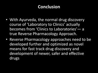 Conclusion
• With Ayurveda, the normal drug discovery
course of ‘Laboratory to Clinics’ actually
becomes from ‘Clinics to Laboratories’— a
true Reverse Pharmacology Approach.
• Reverse Pharmacology approaches need to be
developed further and optimized as novel
means for fast track drug discovery and
development of newer, safer and effective
drugs
 