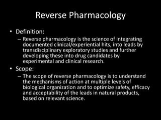 Reverse Pharmacology
• Definition:
– Reverse pharmacology is the science of integrating
documented clinical/experiential hits, into leads by
transdisciplinary exploratory studies and further
developing these into drug candidates by
experimental and clinical research.
• Scope:
– The scope of reverse pharmacology is to understand
the mechanisms of action at multiple levels of
biological organization and to optimize safety, efficacy
and acceptability of the leads in natural products,
based on relevant science.
 