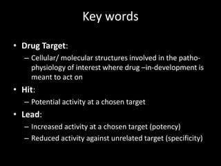 Key words
• Drug Target:
– Cellular/ molecular structures involved in the patho-
physiology of interest where drug –in-development is
meant to act on
• Hit:
– Potential activity at a chosen target
• Lead:
– Increased activity at a chosen target (potency)
– Reduced activity against unrelated target (specificity)
 