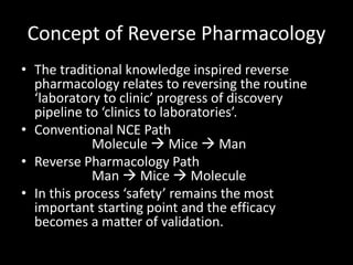 Concept of Reverse Pharmacology
• The traditional knowledge inspired reverse
pharmacology relates to reversing the routine
‘laboratory to clinic’ progress of discovery
pipeline to ‘clinics to laboratories’.
• Conventional NCE Path
Molecule  Mice  Man
• Reverse Pharmacology Path
Man  Mice  Molecule
• In this process ‘safety’ remains the most
important starting point and the efficacy
becomes a matter of validation.
 