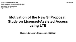 Motivation of the New SI Proposal:
Study on Licensed-Assisted Access
using LTE
Huawei, Ericsson, Qualcomm, HiSilicon
3GPP TSG RAN Meeting #64 RP-140786
Sofia-Antipolis, France, June 9-12, 2014
Document for: Discussion
Agenda Item: 14.1.1
 
