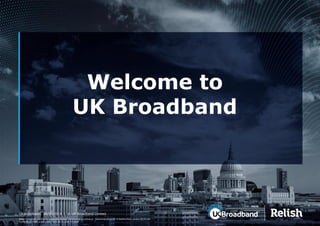 Relish™ is a trade name of UK Broadband Limited. Commercial in confidence. Registered office: 20-22 Bedford Row, London WC1R 4JS. 
Registered in England and Wales. Company number 4713634. 
Welcome to UK Broadband 
UKBroadband| 08/09/2014 | © UK Broadband Limited.  