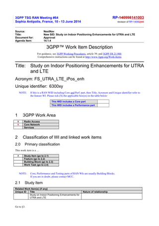 3GPP TSG RAN Meeting #64 RP-140998141003
Sophia Antipolis, France, 10 - 13 June 2014 revision of RP-14099866
Source: NextNav
Title: New SID: Study on Indoor Positioning Enhancements for UTRA and LTE
Document for: Approval
Agenda Item: 14.1.4
3GPP™ Work Item Description
For guidance, see 3GPP Working Procedures, article 39; and 3GPP TR 21.900.
Comprehensive instructions can be found at http://www.3gpp.org/Work-Items
Title: Study on Indoor Positioning Enhancements for UTRA
and LTE
Acronym: FS_UTRA_LTE_iPos_enh
Unique identifier: 6300xy
NOTE: If this is a RAN WID including Core and Perf. part, then Title, Acronym and Unique identifier refer to
the feature WI. Please tick (X) the applicable box(es) in the table below:
This WID includes a Core part
This WID includes a Performance part
1 3GPP Work Area
X Radio Access
X Core Network
Services
2 Classification of WI and linked work items
2.0 Primary classification
This work item is a …
X Study Item (go to 2.1)
Feature (go to 2.2)
Building Block (go to 2.3)
Work Task (go to 2.4)
NOTE: Core, Performance and Testing parts of RAN WIs are usually Building Blocks.
If you are in doubt, please contact MCC.
2.1 Study Item
Related Work Item(s) (if any]
Unique ID Title Nature of relationship
Study on Indoor Positioning Enhancements for
UTRA and LTE
Go to §3.
 
