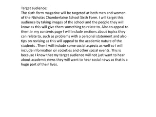 Target audience: 
The sixth form magazine will be targeted at both men and women 
of the Nicholas Chamberlaine School Sixth Form. I will target this 
audience by taking images of the school and the people they will 
know as this will give them something to relate to. Also to appeal to 
them in my contents page I will include sections about topics they 
can relate to, such as problems with a personal statement and also 
tips on revising as this will appeal to the academic nature of the 
students . Then I will include some social aspects as well so I will 
include information on societies and other social events. This is 
because I know that my target audience will not just want to hear 
about academic news they will want to hear social news as that is a 
huge part of their lives. 
 
