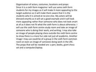 Organisation of actors, costumes, locations and props: 
Since it is a sixth form magazine I will use some sixth form 
students for my images as it will make it more appealing to the 
target audience as it will make them aware that it is the 
students who it is aimed at no one else. My actors will be 
dressed smartly as it will set a good example and it will look 
more appealing rather than someone who does not look smart 
at all as it does not fit what the sixth form is about otherwise. I 
will use the sixth form centre study room and take an image of 
someone who is doing their work, and writing. I may also take 
an image of people playing chess outside the sixth form centre 
to show there is a more fun side not just all academic. Another 
image I may use could be of a group in the sixth form common 
room or even an image of someone doing work in the LRC. 
The props that will be needed are: a pen, books, giant chess 
set and a computer/laptop. 
