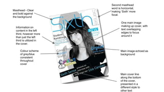 Masthead - Clear 
and bold against 
the background 
Colour scheme 
of grey/blue 
consistent 
throughout 
cover 
One main image 
making up cover, with 
text overlapping 
edges to focus 
around it 
Main image echoed as 
background 
Main cover line 
along the bottom 
of the cover, 
presented in a 
different style to 
other text 
Information on 
content in the left 
third, however more 
than just the left 
third is utilized in 
the cover. 
Second masthead 
word is horizontal, 
making ‘Sixth’ more 
focal. 
 