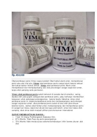 Rp.450.000
Obat pembesar penis Vimax capsul adalah Obat herbal alami untuk memperbesar
penis atau alat vital pria, Vimax obat pembesar penis sangat alami karena terbuat
dari bahan-bahan herbal almiah. Vimax obat pembesar penis Alami untuk
memperbesar dan memperpanjang alat vital pria dengan sangat cepat dan aman,
tanpa efek samping serta permanen.
Vimax obat pembesar penis sudah terkenal di canada dan di amerika , sering
dipakai oleh para gigolo sebagai obat pembesar penis, yang berfungsi memberikan
kepuasan untuk pelanggan-pelanggannya, karena begitu hebatnya vimax obat
pembesar penis ini, dapat pemperbesar penis dan memperpanjang penis dengan
sangat cepat dan aman. obat pembesar penis sudah di akui oleh para ilmuan
belahan dunia , bahwa obat herbal untuk memperpanjang dan memperbesar penis
ini sangat luar biasa, cepat dan akurat dan juga permanent. aman dan tanpa efek
samping, obat vimax telah menjadi pilihan para konsumen international
SURVEYMEMBUKTIKAN BAHWA :
1. 7 dari 10 Orang Pia Mengalami Ejakulasi Dini,
2. 67% Wanita Tidak Puas dg penis pasangannya
3. 73% Wanita tidak merasa puas selama berhubungan intim karena ukuran alat
vital
 