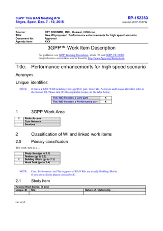 3GPP TSG RAN Meeting #70 RP-152263
Sitges, Spain, Dec. 7 - 10, 2015 revision of RP-151792
Source: NTT DOCOMO, INC., Huawei, HiSilicon
Title: New WI proposal: Performance enhancements for high speed scenario
Document for: Approval
Agenda Item: XXX
3GPP™ Work Item Description
For guidance, see 3GPP Working Procedures, article 39; and 3GPP TR 21.900.
Comprehensive instructions can be found at http://www.3gpp.org/Work-Items
Title: Performance enhancements for high speed scenario
Acronym:
Unique identifier:
NOTE: If this is a RAN WID including Core and Perf. part, then Title, Acronym and Unique identifier refer to
the feature WI. Please tick (X) the applicable box(es) in the table below:
This WID includes a Core part X
This WID includes a Performance part X
1 3GPP Work Area
X Radio Access
Core Network
Services
2 Classification of WI and linked work items
2.0 Primary classification
This work item is a …
Study Item (go to 2.1)
Feature (go to 2.2)
X Building Block (go to 2.3)
Work Task (go to 2.4)
NOTE: Core, Performance and Testing parts of RAN WIs are usually Building Blocks.
If you are in doubt,please contact MCC.
2.1 Study Item
Related Work Item(s) (if any]
Unique ID Title Nature of relationship
Go to §3.
 