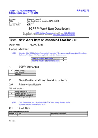 3GPP TSG RAN Meeting #70 RP-152272
Sitges, Spain, Dec. 7 - 10, 2015
Source: Ericsson, Huawei
Title: New Work Item on enhanced LAA for LTE
Document for: Approval
Agenda Item: 14.1.1
3GPP™ Work Item Description
For guidance, see 3GPP Working Procedures, article 39; and 3GPP TR 21.900.
Comprehensive instructions can be found at http://www.3gpp.org/Work-Items
Title: New Work Item on enhanced LAA for LTE
Acronym: eLAA_LTE
Unique identifier:
NOTE: If this is a RAN WID including Core and Perf. part, then Title, Acronym and Unique identifier refer to
the feature WI. Please tick (X) the applicable box(es) in the table below:
This WID includes a Core part X
This WID includes a Performance part X
1 3GPP Work Area
X Radio Access
Core Network
Services
2 Classification of WI and linked work items
2.0 Primary classification
This work item is a …
Study Item (go to 2.1)
X Feature (go to 2.2)
Building Block (go to 2.3)
Work Task (go to 2.4)
NOTE: Core, Performance and Testing parts of RAN WIs are usually Building Blocks.
If you are in doubt,please contact MCC.
2.1 Study Item
Related Work Item(s) (if any]
Unique ID Title Nature of relationship
Go to §3.
 