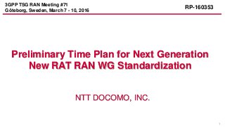 1
NTT DOCOMO, INC.
Preliminary Time Plan for Next Generation
New RAT RAN WG Standardization
3GPP TSG RAN Meeting #71
Göteborg, Sweden, March 7 - 10, 2016
RP-160353
 