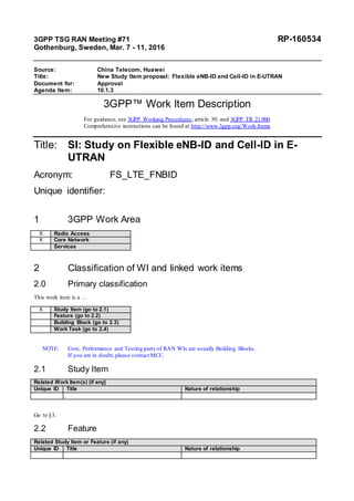 3GPP TSG RAN Meeting #71 RP-160534
Gothenburg, Sweden, Mar. 7 - 11, 2016
Source: China Telecom, Huawei
Title: New Study Item proposal: Flexible eNB-ID and Cell-ID in E-UTRAN
Document for: Approval
Agenda Item: 10.1.3
3GPP™ Work Item Description
For guidance, see 3GPP Working Procedures, article 39; and 3GPP TR 21.900.
Comprehensive instructions can be found at http://www.3gpp.org/Work-Items
Title: SI: Study on Flexible eNB-ID and Cell-ID in E-
UTRAN
Acronym: FS_LTE_FNBID
Unique identifier:
1 3GPP Work Area
X Radio Access
X Core Network
Services
2 Classification of WI and linked work items
2.0 Primary classification
This work item is a …
X Study Item (go to 2.1)
Feature (go to 2.2)
Building Block (go to 2.3)
Work Task (go to 2.4)
NOTE: Core, Performance and Testing parts of RAN WIs are usually Building Blocks.
If you are in doubt,please contact MCC.
2.1 Study Item
Related Work Item(s) (if any]
Unique ID Title Nature of relationship
Go to §3.
2.2 Feature
Related Study Item or Feature (if any)
Unique ID Title Nature of relationship
 