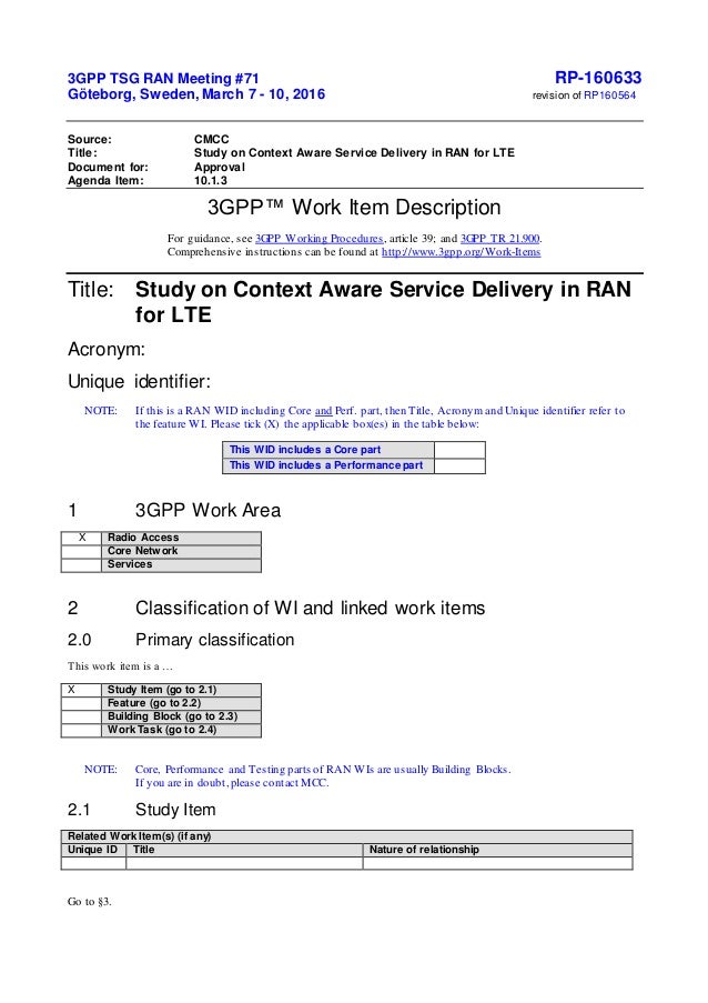 3GPP TSG RAN Meeting #71 RP-160633
Göteborg, Sweden, March 7 - 10, 2016 revision of RP160564
Source: CMCC
Title: Study on Context Aware Service Delivery in RAN for LTE
Document for: Approval
Agenda Item: 10.1.3
3GPP™ Work Item Description
For guidance, see 3GPP Working Procedures, article 39; and 3GPP TR 21.900.
Comprehensive instructions can be found at http://www.3gpp.org/Work-Items
Title: Study on Context Aware Service Delivery in RAN
for LTE
Acronym:
Unique identifier:
NOTE: If this is a RAN WID including Core and Perf. part, then Title, Acronym and Unique identifier refer to
the feature WI. Please tick (X) the applicable box(es) in the table below:
This WID includes a Core part
This WID includes a Performance part
1 3GPP Work Area
X Radio Access
Core Network
Services
2 Classification of WI and linked work items
2.0 Primary classification
This work item is a …
X Study Item (go to 2.1)
Feature (go to 2.2)
Building Block (go to 2.3)
Work Task (go to 2.4)
NOTE: Core, Performance and Testing parts of RAN WIs are usually Building Blocks.
If you are in doubt,please contact MCC.
2.1 Study Item
Related Work Item(s) (if any)
Unique ID Title Nature of relationship
Go to §3.
 