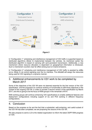 Figure 3
In “Configuration 1” scheduling and interference management of V2V traffic is supported based on
distributed algorithms (Mode 4) implemented between the vehicles. As mentioned earlier the
distributed algorithm is based on sensing with semi-persistent transmission. Additionally, a new
mechanism where resource allocation is dependent on geographical information is introduced.
Such a mechanism counters near far effect arising due to in-band emissions.
In “Configuration 2” scheduling and interference management of V2V traffic is assisted by eNBs
(a.k.a. Mode 3) via control signaling over the Uu interface. The eNodeB will assign the resources
being used for V2V signaling in a dynamic manner.
3. Additional enhancements to V2V work to be completed by
March 2017
Some of the objectives of the V2V WI were not deemed essential for the first version of the V2V
specification, and the proposal is to continue working on functionality to fulfil those objectives in the
context of the ongoing V2X WI, in order to provide a second version of the specification by March
2017, and this is going to be the focus of RAN groups in the remainder of R14.
RAN working groups will continue enhancing V2V specifications to enable additional features and
deployment configurations including support of Uu and PC5 working in different frequency
configurations.
4. Conclusion
Based on the progress so far and the fact that a substantial, self-containing, and useful subset of
the V2V WI has been completed, we are proposing the closure of the V2V WI.
We also propose to send a LS to the related organization to inform the latest 3GPP RAN progress
on V2X.
3
 