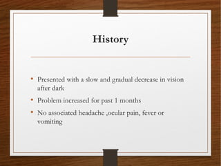 History
• Presented with a slow and gradual decrease in vision
after dark
• Problem increased for past 1 months
• No associated headache ,ocular pain, fever or
vomiting
 